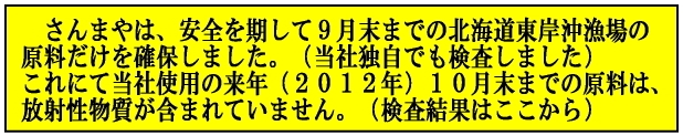 灰干さんまや・さんまやは、安全を期して９月末までの水揚げの原料（漁場は<br />
北海道東岸沖）を確保しました。<br />
これにて当社の使用する来年（２０１２年）１０月末までの原料は、<br />
放射性物質は含まれていません